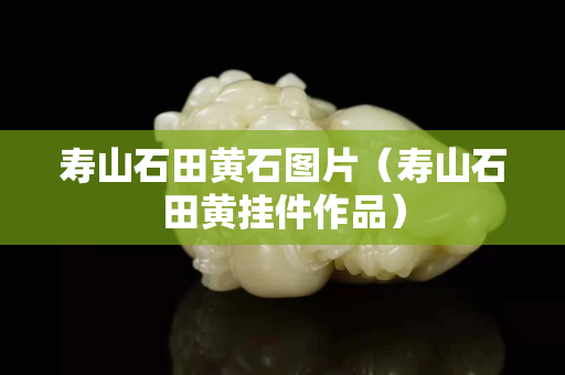 壽山石田黃石圖片（壽山石田黃掛件作品）