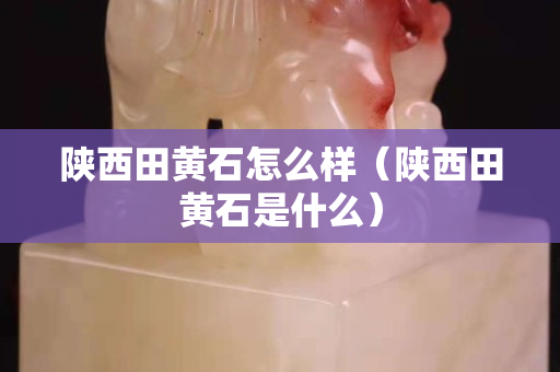 陜西田黃石怎么樣（陜西田黃石是什么）