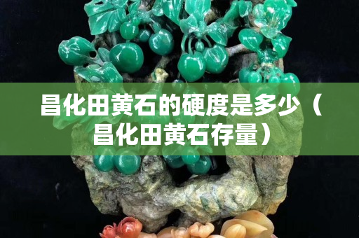 昌化田黃石的硬度是多少（昌化田黃石存量）