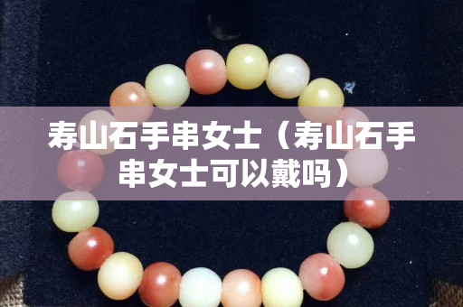 壽山石手串女士（壽山石手串女士可以戴嗎）