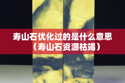 壽山石優化過的是什么意思（壽山石資源枯竭）