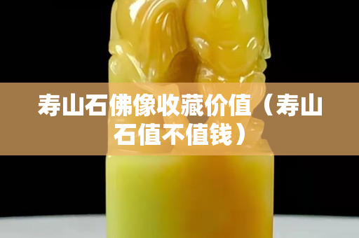 壽山石佛像收藏價值（壽山石值不值錢）