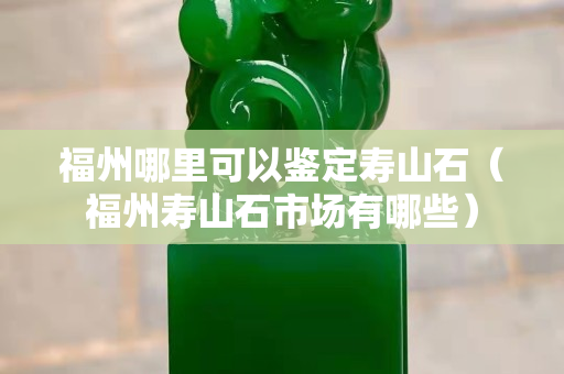 福州哪里可以鑒定壽山石（福州壽山石市場有哪些）