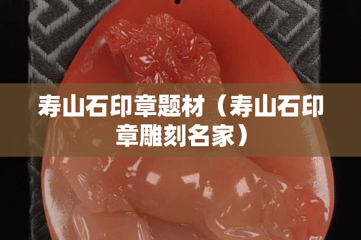 壽山石印章題材（壽山石印章雕刻名家）