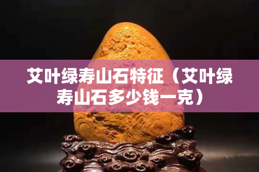 艾葉綠壽山石特征（艾葉綠壽山石多少錢一克）