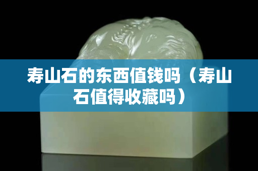 壽山石的東西值錢嗎（壽山石值得收藏嗎）