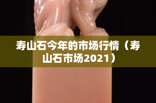 壽山石今年的市場行情（壽山石市場2021）