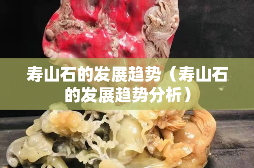 壽山石的發展趨勢（壽山石的發展趨勢分析）