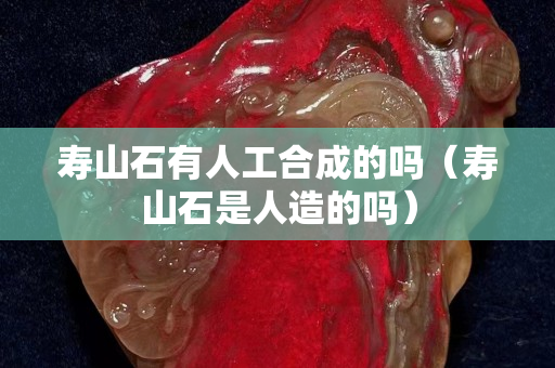 壽山石有人工合成的嗎（壽山石是人造的嗎）