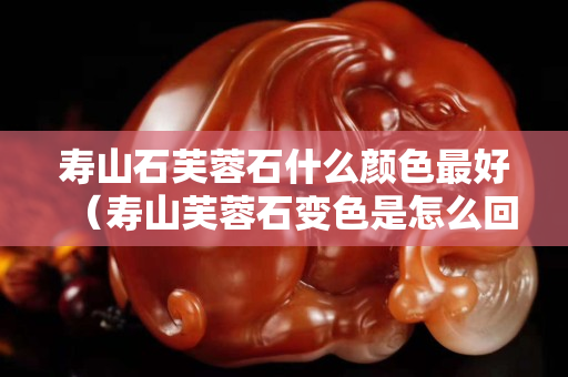 壽山石芙蓉石什么顏色最好（壽山芙蓉石變色是怎么回事）