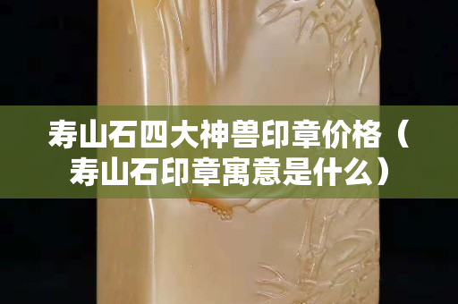 壽山石四大神獸印章價格（壽山石印章寓意是什么）