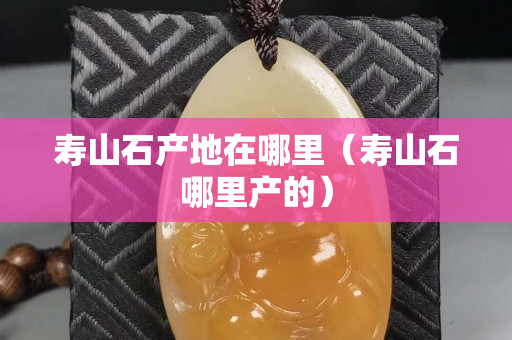 壽山石產地在哪里（壽山石哪里產的）