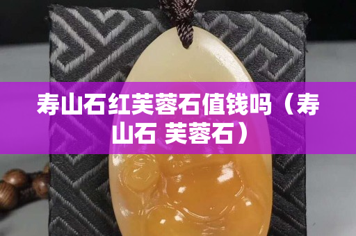 壽山石紅芙蓉石值錢嗎（壽山石 芙蓉石）