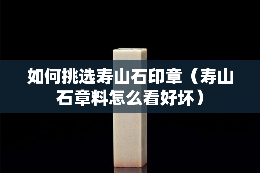如何挑選壽山石印章（壽山石章料怎么看好壞）