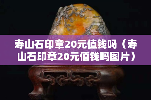 壽山石印章20元值錢嗎（壽山石印章20元值錢嗎圖片）