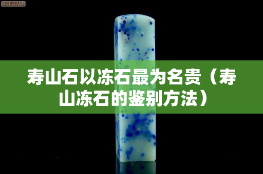 壽山石以凍石最為名貴（壽山凍石的鑒別方法）