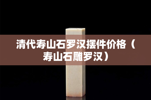 清代壽山石羅漢擺件價格（壽山石雕羅漢）