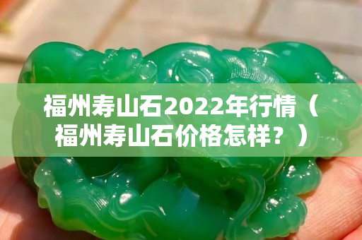 福州壽山石2022年行情（福州壽山石價格怎樣？）