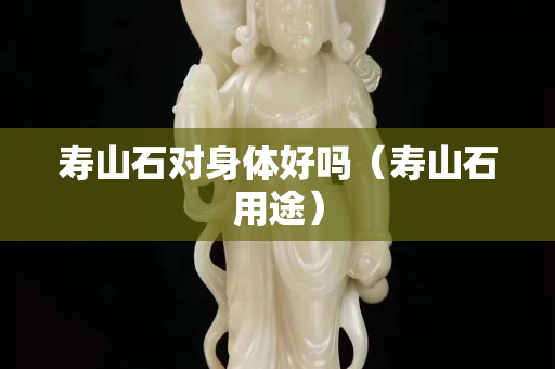 壽山石對身體好嗎（壽山石用途）