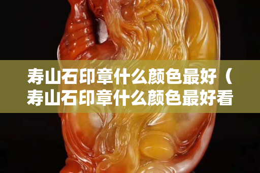 壽山石印章什么顏色最好（壽山石印章什么顏色最好看呢）