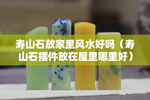 壽山石放家里風水好嗎（壽山石擺件放在屋里哪里好）
