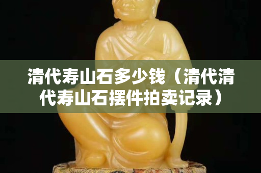 清代壽山石多少錢（清代清代壽山石擺件拍賣記錄）