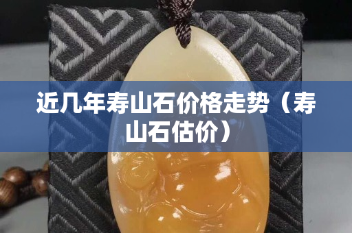 近幾年壽山石價格走勢（壽山石估價）