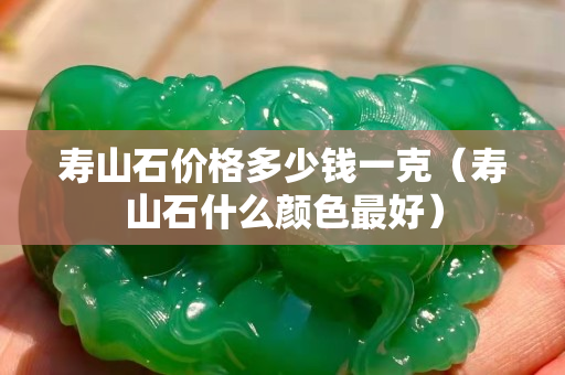 壽山石價(jià)格多少錢(qián)一克（壽山石什么顏色最好）