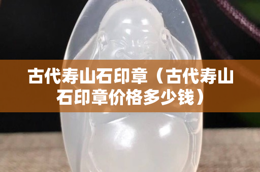 古代壽山石印章（古代壽山石印章價格多少錢）