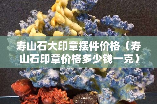 壽山石大印章擺件價格（壽山石印章價格多少錢一克）