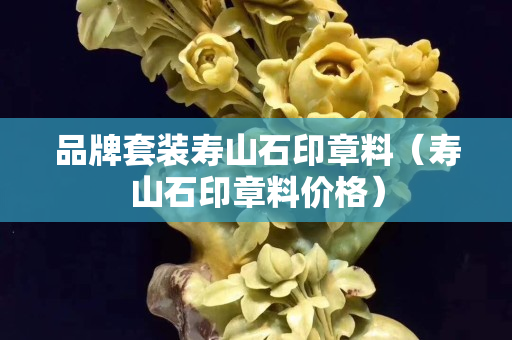 品牌套裝壽山石印章料（壽山石印章料價格）