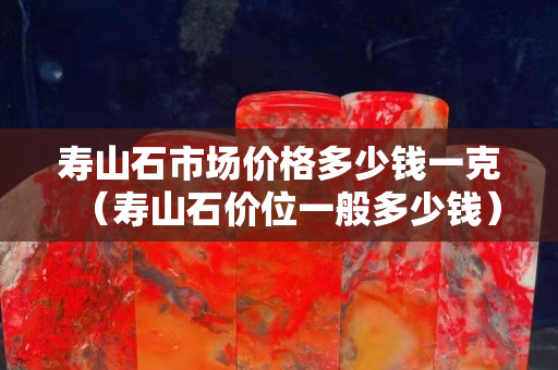 壽山石市場價格多少錢一克（壽山石價位一般多少錢）