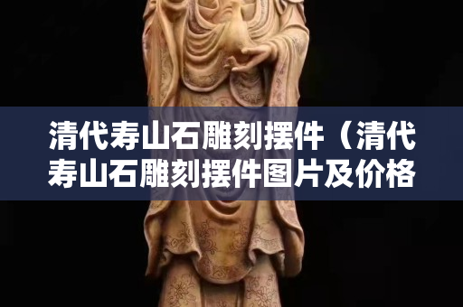 清代壽山石雕刻擺件（清代壽山石雕刻擺件圖片及價格）