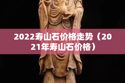 2022壽山石價格走勢（2021年壽山石價格）