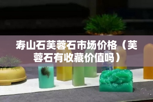 壽山石芙蓉石市場價格（芙蓉石有收藏價值嗎）