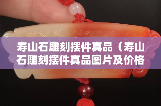 壽山石雕刻擺件真品（壽山石雕刻擺件真品圖片及價格）