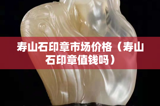 壽山石印章市場價格（壽山石印章值錢嗎）