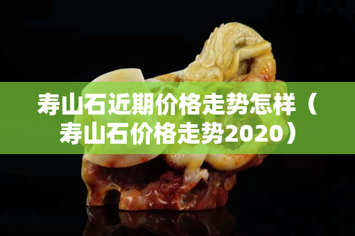 壽山石近期價格走勢怎樣（壽山石價格走勢2020）