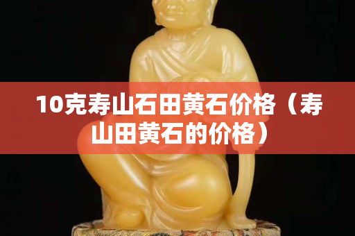 10克壽山石田黃石價格（壽山田黃石的價格）