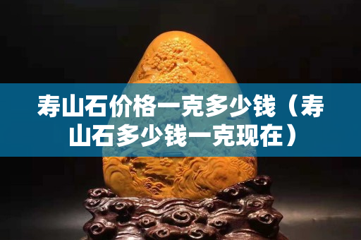 壽山石價格一克多少錢（壽山石多少錢一克現(xiàn)在）