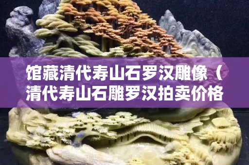 館藏清代壽山石羅漢雕像（清代壽山石雕羅漢拍賣價格）