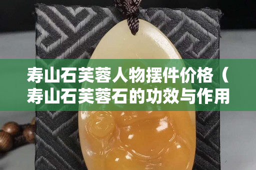 壽山石芙蓉人物擺件價格（壽山石芙蓉石的功效與作用）