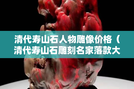 清代壽山石人物雕像價格（清代壽山石雕刻名家落款大全）
