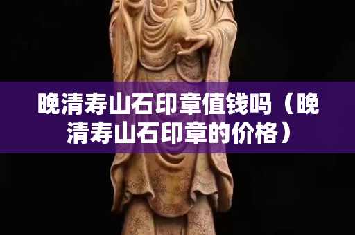 晚清壽山石印章值錢嗎（晚清壽山石印章的價格）
