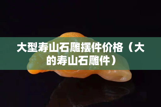 大型壽山石雕擺件價格（大的壽山石雕件）