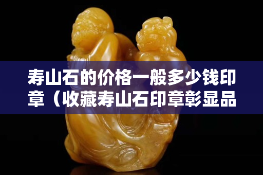 壽山石的價格一般多少錢印章（收藏壽山石印章彰顯品味）