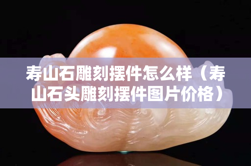 壽山石雕刻擺件怎么樣（壽山石頭雕刻擺件圖片價(jià)格）