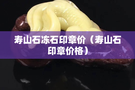 壽山石凍石印章價（壽山石印章價格）