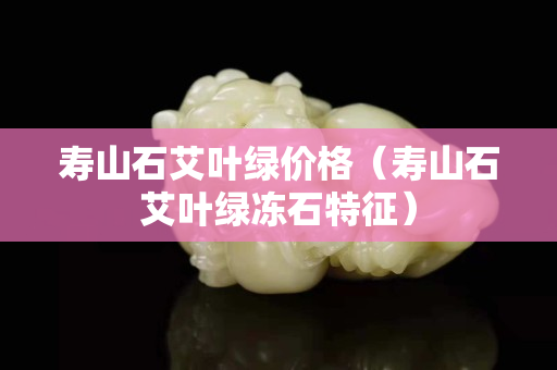 壽山石艾葉綠價格（壽山石艾葉綠凍石特征）