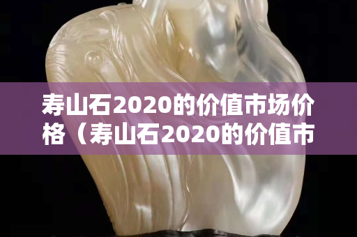 壽山石2020的價(jià)值市場(chǎng)價(jià)格（壽山石2020的價(jià)值市場(chǎng)價(jià)格是多少）